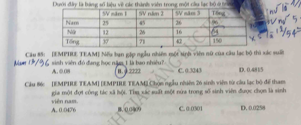 Dưới đây là bảng số liệu về các thành viên trong một câu lạc bộ ở trướ
Câu 85: [EMPIRE TEAM] Nếu bạn gặp ngẫu nhiên một sinh viên nữ của câu lạc bộ thì xác suất
sinh viên đó đang học năm 1 là bao nhiêu?
A. 0.08 B. 0.2222 C. 0.3243 D. 0.4815
Câu 86: [EMPIRE TEAM] [EMPIRE TEAM] Chọn ngẫu nhiên 26 sinh viên từ câu lạc bộ để tham
gia một đợt công tác xã hội. Tìm xác suất một nửa trong số sinh viên được chọn là sinh
viên nam.
A. 0.0476 B. 0 0409 C. 0.0301 D. 0.0258