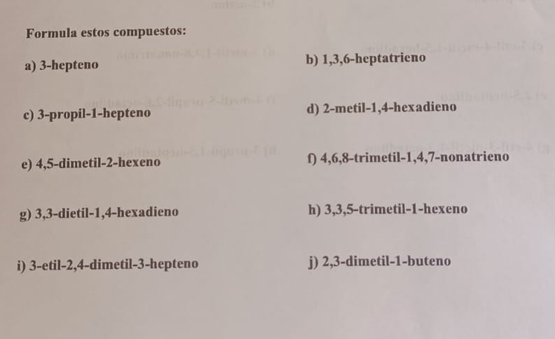 Formula estos compuestos: 
a) 3 -hepteno b) 1, 3, 6 -heptatrieno 
c) 3 -propil -1 -hepteno d) 2 -metil -1, 4 -hexadieno 
e) 4, 5 -dimetil- 2 -hexeno f) 4, 6, 8 -trimetil -1, 4, 7 -nonatrieno 
g) 3, 3 -dietil -1, 4 -hexadieno h) 3, 3, 5 -trimetil -1 -hexeno 
i) 3 -etil -2, 4 -dimetil- 3 -hepteno j) 2, 3 -dimetil- 1 -buteno