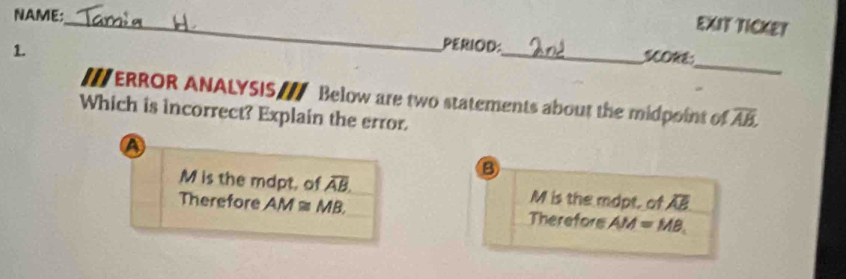 NAME;
_
EXIT TICKET
_
1.
PERIOD:_ SONE
I//ERROR ANALYSIS / Below are two statements about the midpoint of overline AB, 
Which is incorrect? Explain the error.
A
B
M is the mdpt, of overline AB. M is the mopt, of overline AB
Therefore AM≌ MB. Therefors AM=MB.