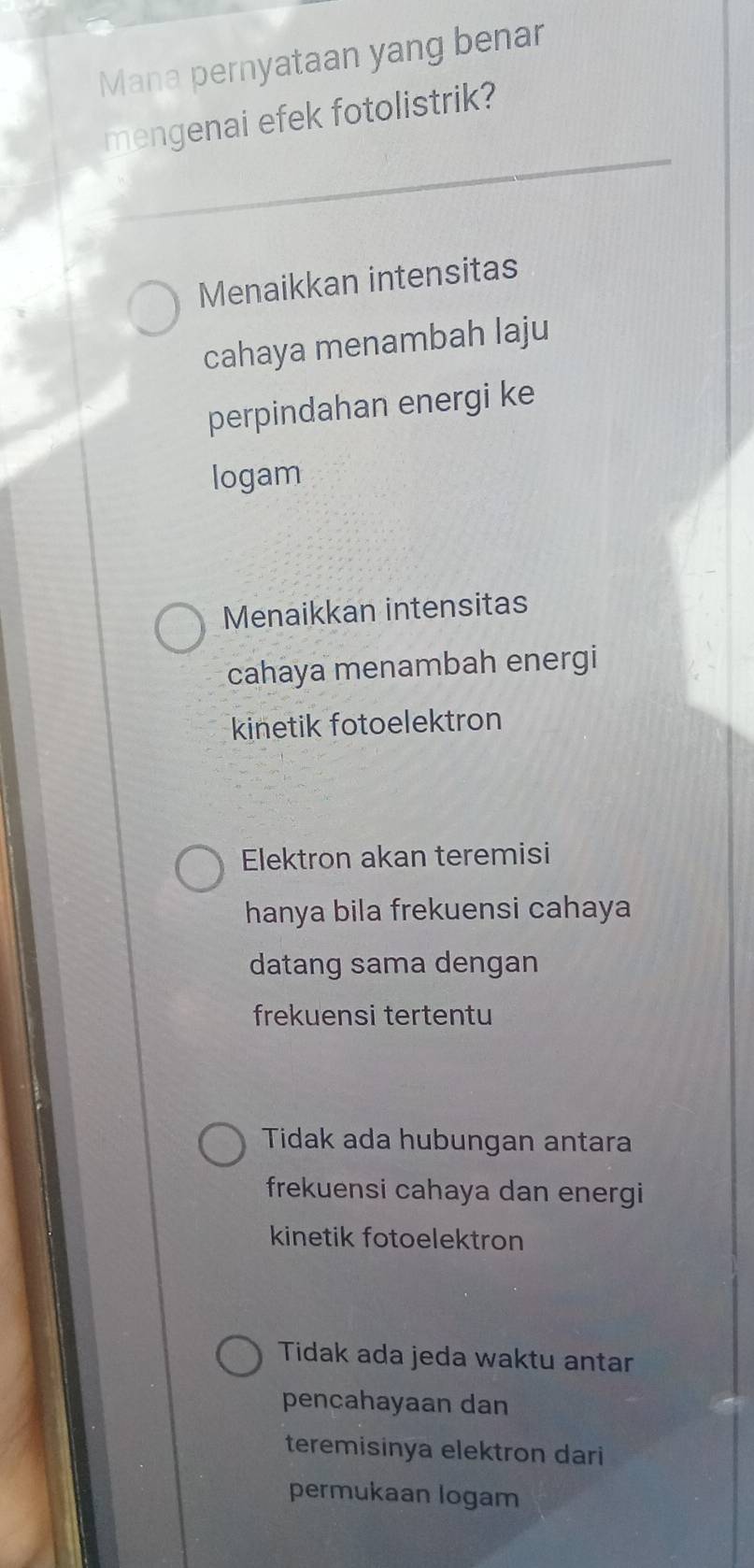 Mana pernyataan yang benar
mengenai efek fotolistrik?
Menaikkan intensitas
cahaya menambah laju
perpindahan energi ke
logam
Menaikkan intensitas
cahaya menambah energi
kinetik fotoelektron
Elektron akan teremisi
hanya bila frekuensi cahaya
datang sama dengan
frekuensi tertentu
Tidak ada hubungan antara
frekuensi cahaya dan energi
kinetik fotoelektron
Tidak ada jeda waktu antar
pencahayaan dan
teremisinya elektron dari
permukaan logam