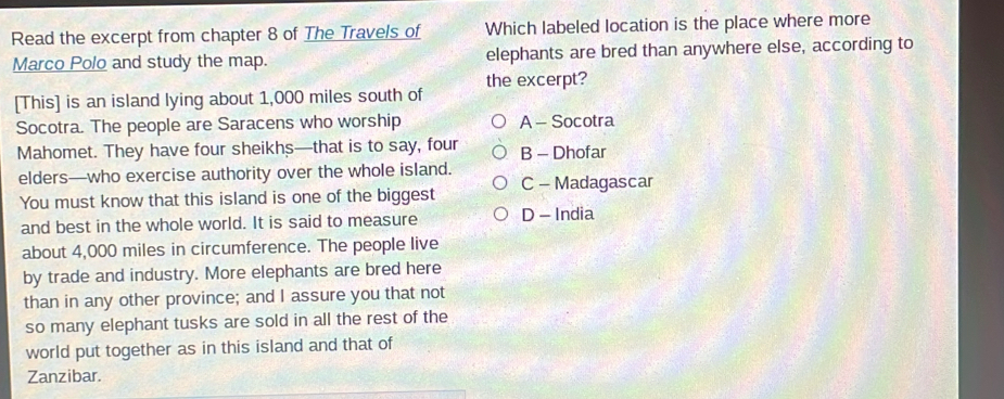 Read the excerpt from chapter 8 of The Travels of Which labeled location is the place where more
Marco Polo and study the map. elephants are bred than anywhere else, according to
[This] is an island lying about 1,000 miles south of the excerpt?
Socotra. The people are Saracens who worship A - Socotra
Mahomet. They have four sheikhs—that is to say, four B - Dhofar
elders—who exercise authority over the whole island.
You must know that this island is one of the biggest C - Madagascar
and best in the whole world. It is said to measure D - India
about 4,000 miles in circumference. The people live
by trade and industry. More elephants are bred here
than in any other province; and I assure you that not
so many elephant tusks are sold in all the rest of the
world put together as in this island and that of
Zanzibar.