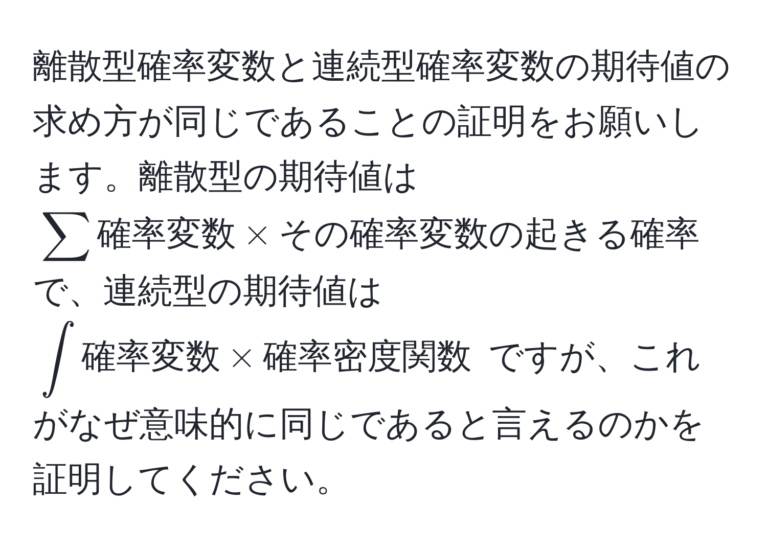 離散型確率変数と連続型確率変数の期待値の求め方が同じであることの証明をお願いします。離散型の期待値は $sum 確率変数 * その確率変数の起きる確率$ で、連続型の期待値は $∈t 確率変数 * 確率密度関数$ ですが、これがなぜ意味的に同じであると言えるのかを証明してください。