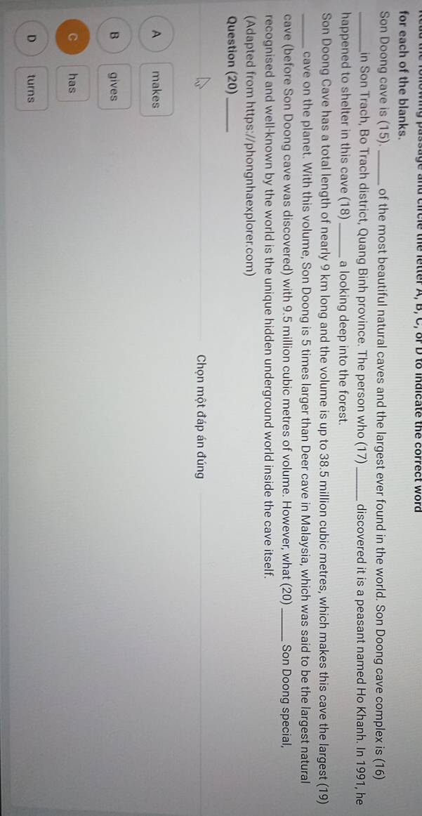 ng passage and circle the letter A, B, C, or D to indicate the correct word
for each of the blanks.
Son Doong cave is (15). _of the most beautiful natural caves and the largest ever found in the world. Son Doong cave complex is (16)
_in Son Trach, Bo Trach district, Quang Binh province. The person who (17) _discovered it is a peasant named Ho Khanh. In 1991, he
happened to shelter in this cave (18) _a looking deep into the forest.
Son Doong Cave has a total length of nearly 9 km long and the volume is up to 38.5 million cubic metres, which makes this cave the largest (19)
_cave on the planet. With this volume, Son Doong is 5 times larger than Deer cave in Malaysia, which was said to be the largest natural
cave (before Son Doong cave was discovered) with 9.5 million cubic metres of volume. However, what (20)_ Son Doong special,
recognised and well-known by the world is the unique hidden underground world inside the cave itself.
(Adapted from https://phongnhaexplorer.com)
Question (20)_
Chọn một đáp án đúng
A makes
B gives
C has
D turns