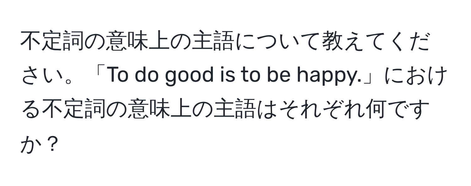 不定詞の意味上の主語について教えてください。「To do good is to be happy.」における不定詞の意味上の主語はそれぞれ何ですか？