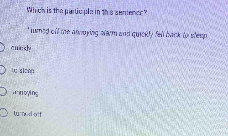 Which is the participle in this sentence?
I turned off the annoying alarm and quickly fell back to sleep.
quickly
to sleep
annoying
turned off