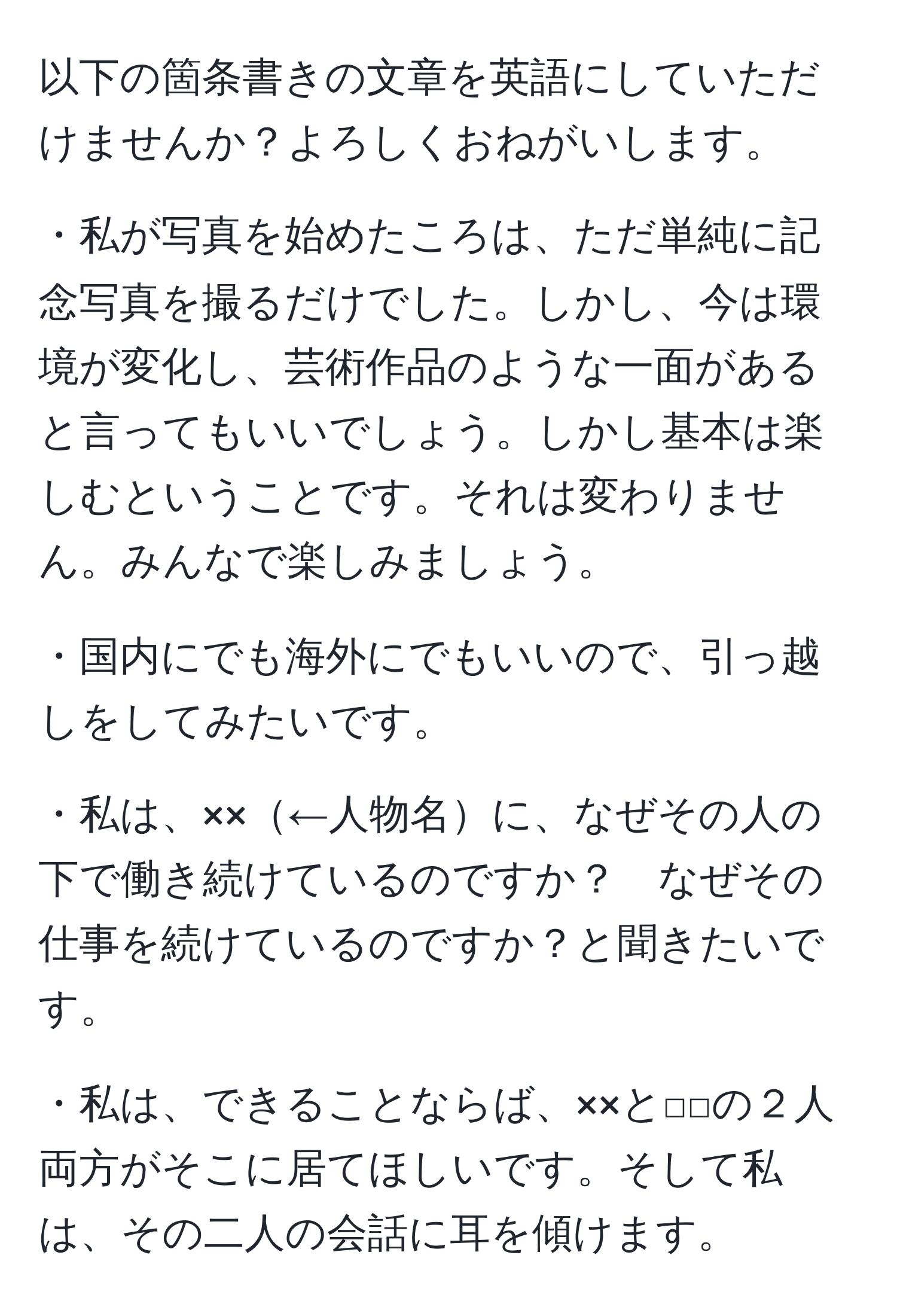 以下の箇条書きの文章を英語にしていただけませんか？よろしくおねがいします。

・私が写真を始めたころは、ただ単純に記念写真を撮るだけでした。しかし、今は環境が変化し、芸術作品のような一面があると言ってもいいでしょう。しかし基本は楽しむということです。それは変わりません。みんなで楽しみましょう。

・国内にでも海外にでもいいので、引っ越しをしてみたいです。

・私は、××←人物名に、なぜその人の下で働き続けているのですか？　なぜその仕事を続けているのですか？と聞きたいです。

・私は、できることならば、××と□□の２人両方がそこに居てほしいです。そして私は、その二人の会話に耳を傾けます。