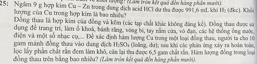 Kối lượng? (Lam tròn kết quả đến hàng phần mười). 
25: Ngâm 9 g hợp kim Cu - Zn trong dung dịch acid HCl dự thu được 991,6 mL khí H_2 (dkc. Khối 
lượng của Cu trong hợp kim là bao nhiêu? 
Đồng thau là hợp kim của đồng và kẽm (các tạp chất khác không đáng kể). Đồng thau được sử 
dụng để trang trí, làm ổ khoá, bánh răng, vòng bi, tay nắm cửa, vô đạn, các hệ thống ống nước, 
điện và một số nhạc cụ,... Để xác định hàm lượng Cu trong một loại đồng thau, người ta cho 10
gam mảnh đồng thau vào dung dịch H_2SO_4 (loãng, dư); sau khi các phản ứng xảy ra hoàn toàn, 
lọc lấy phần chất rắn đem làm khô, cân lại thu được 6,5 gam chất rắn. Hàm lượng đồng trong loại 
đồng thau trên bằng bao nhiêu? (Làm tròn kết quả đến hàng phần mười).