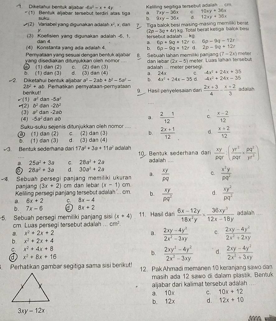 Diketahui bentuk aljabar -6x^2-x+4y Keliling segitiga tersebut adalah ... cm.
(1) Bentuk aljabar tersebut terdiri atas tiga a. 7xy-36x C. 10xy+36x
suku.
b. 9xy-36x d. 12xy+36x
v(2) Variabel yang digunakan adalah x^2. , x, dan Tiga balok besi masing-masing memiliki berat
y . Total berat ketiga balok besi
(2p-3q+4r)kg
(3) Koefisien yang digunakan adalah -6, 1, tersebut adalah ... kg
dan 4. a. 6p+9q+12r C. 6p-9q-12r
(4) Konstanta yang ada adalah 4. b. 6p-9q+12r d. 2p-9q+12r
Pernyataan yang sesuai dengan bentuk aljabar 8. Sebuah lahan memiliki panjang (7-2x) meter
yang disediakan ditunjukkan oleh nomor .... dan lebar (2x-5) meter. Luas lahan tersebut
③ (1) dan (2) c. (2) dan (3) adalah ... meter persegi.
b. (1) dan (3) d. (3) dan (4) a. 24 x C. -4x^2+24x+35
2. Diketahui bentuk aljabar a^2-2ab+b^2-5a^2- b. 4x^2+24x-35 d. -4x^2+24x-35
2b^2+ab. Perhatikan pernyataan-pernyataan
berikut! 9. Hasil penyelesaian dar  (2x+3)/4 - (x+2)/3  adalah
(1) a^2 dan -5a^2
(2) b^2 dan -2b^2..
(3) a^2 dan -2ab
(4) -5a^2 dan ab a.  21/12  C.  (x-2)/12 
Suku-suku sejenis ditunjukkan oleh nomor ....
à) (1) dan (2) c. (2) dan (3) b.  (2x+1)/12  d.  (x+2)/12 
b. (1) dan (3) d. (3) dan (4)
3. Bentuk sederhana dari 17a^2+3a+11a^2 adalah
10 Bentuk sederhana dari  xy/pqr :( yr^2/pqr *  pq^2/yr^2 )
a. 25a^2+3a C. 28a^2+2a
adalah ....
6 28a^2+3a d. 30a^2+2a
4. Sebuah persegi panjang memiliki ukuran a.  xy/pq 
C.  x^2y/pq^2 
panjang (3x+2)cm dan lebar (x-1) cm.
Keliling persegi panjang tersebut adalah ... cm. b.  xy/pq^2   xy^2/pq^2 
d.
a. 6x+2 C. 8x-4
b. 7x-6 d 8x+2
5. Sebuah persegi memiliki panjang sisi (x+4) 11. Hasil dari  (6x-12y)/18x^2y *  36xy^3/12x-18y  adalah ....
cm. Luas persegi tersebut adalah ... cm^2.
a. x^2+2x+2 a.  (2xy-4y^2)/2x^2-3xy  C.  (2xy-4y^2)/2x^2+2xy 
b. x^2+2x+4
C. x^2+4x+8
a x^2+8x+16
b.  (2xy^2-4y^2)/2x^2-3xy  d.  2xy/2x^2+3xy . Perhatikan gambar segitiga sama sisi berikut! 12. Pak Ahmadi memanen 10 keranjang sawo dan
masih ada 12 sawo di dalam plastik. Bentuk
aljabar dari kalimat tersebut adalah ....
a. 10x C. 10x+12
b. 12x d. 12x+10
1922