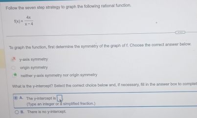 Follow the seven step strategy to graph the following rational function.
f(x)= 4x/x-4 
To graph the function, first determine the symmetry of the graph of f. Choose the correct answer below.
y-axis symmetry
origin symmetry
neither y-axis symmetry nor origin symmetry
What is the y-intercept? Select the correct choice below and, if necessary, fill in the answer box to complet
A. The y-intercept is
(Type an integer or a simplified fraction.)
B. There is no y-intercept.