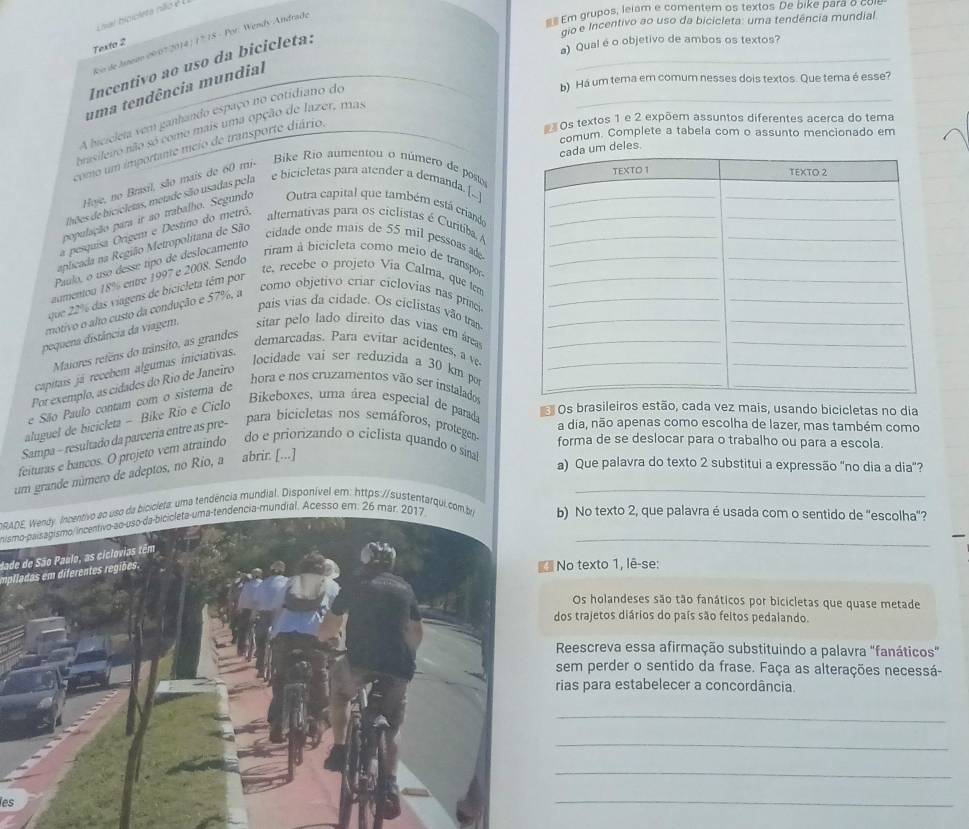  Em grupos, lelam e comentem os textos De bike para o co
Lnal bioicleta não é
gio e Incentivo ao uso da bicicleta: uma tendência mundial
_
o de Janeao 09/07 2014 ) ( º 18 - Por: Wendy Andrade
Texto 2
a) Qual é o objetivo de ambos os textos?
Incentivo ao uso da bicicleta:
b) Há um tema em comum nesses dois textos. Que tema é esse?
_
uma tendência mundial
A hicrcleta vem ganhando espaço no cotidiano de
#Os textos 1 e 2 expõem assuntos diferentes acerca do tema
brasilero não só como mais uma opção de lazer, mas
comum. Complete a tabela com o assunto mencionado em
como um importante meio de transporte diário,
lhões de bicicletas, metade são usadas pela e bicicletas para atender a demanda. [!m deles.
Hije, no Brasil, são mais de 60 mi- Bike Rio aumentou o número de poso
alternativas para os ciclistas é Curitiba 
população para ir ao trabalho. Segundo Outra capital que também está criandá
cidade onde mais de 55 mil pessoasad
a pesquisa Orígem e Destino do metrô,
aplicada na Região Metropolitana de São
riram à bicicleta como meio de transpor
Paulo, o uso dessé típo de deslocamento
te, recebe o projeto Via Calma, que te
aumentou 18% entre 1997 e 2008. Sendo
como objetivo criar ciclovias nas prine
que 2 % das viagens de bicicleta tém por
pais vias da cidade. Os cíclistas vão tra
motivo o alto custo da condução e 57%, a
pequena distância da viagem, sitar pelo lado direito das vias em área
Maiores refens do trânsito, as grandes
demarcadas. Para evitar acidentes, a v
capitais já recebem algumas inicíativas.
locidade vai ser reduzida a 30 km po
Por exemplo, as cídades do Rio de Janeiro
hora e nos cruzamentos vão ser instalado
e São Paulo contam com o sistema de
aluguel de bicicleta - Bike Rio e Ciclo
Bikeboxes, uma área especial de parad
Os brasileiros estão, cada vez mais, usando bicicletas no dia
a dia, não apenas como escolha de lazer, mas também como
Sampa - resultado da parceria entre as pre- para bicicletas nos semáforos, protegea forma de se deslocar para o trabalho ou para a escola.
feituras e bancos. O projeto vem atraindo do e priorizando o ciclista quando o sinal
a) Que palavra do texto 2 substitui a expressão "no dia a dia"?
_
um grande número de adeptos, no Rio, a abrir. [...]
IRADE Wendy. Incentivo ao uso da bicicleta: uma tendência mundial. Disponível em: https://sustentarqui.com.bib) No texto 2, que palavra é usada com o sentido de "escolha"?
nismo-paisagismo/incentivo-ao-uso-da-bicicleta-uma-tendência-mundial. Acesso em. 26 mar. 2017_
dade de São Paulo, as ciclovias têm
emplladas em diferentes regiões.
No texto 1, lê-se:
Os holandeses são tão fanáticos por bicicletas que quase metade
dos trajetos diários do país são feltos pedalando.
Reescreva essa afirmação substituindo a palavra "fanáticos"
sem perder o sentido da frase. Faça as alterações necessá-
rias para estabelecer a concordância
_
_
_
es
_