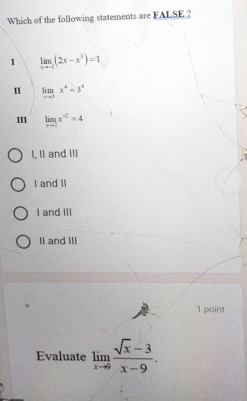 Which of the following statements are FALSE ?
I limlimits _xto -1(2x-x^3)=1
I limlimits _xto 3x^4=3^4
I limlimits _xto 2x^(-2)=4
I, II and III
I and II
I and III
II and III
*
1 point
Evaluate limlimits _xto 9 (sqrt(x)-3)/x-9 .