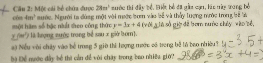 Một cái bể chứa được 28m^3 nước thì đầy bể. Biết bề đã gần cạn, lúc này trong bể 
còn 4m^3 nước. Người ta dùng một vòi nước bơm vào bể và thấy lượng nước trong bể là 
một hàm số bậc nhất theo công thức y=3x+4 (với x là số giờ để bơm nước chảy vào bể,
y(m^3) là lượng nước trong bể sau x giờ bơm). 
) Nếu với chây vào bể trong 5 giờ thì lượng nước có trong bể là bao nhiêu? 
) Để nước đầy bể thì cần để vòi chảy trong bao nhiêu giờ?