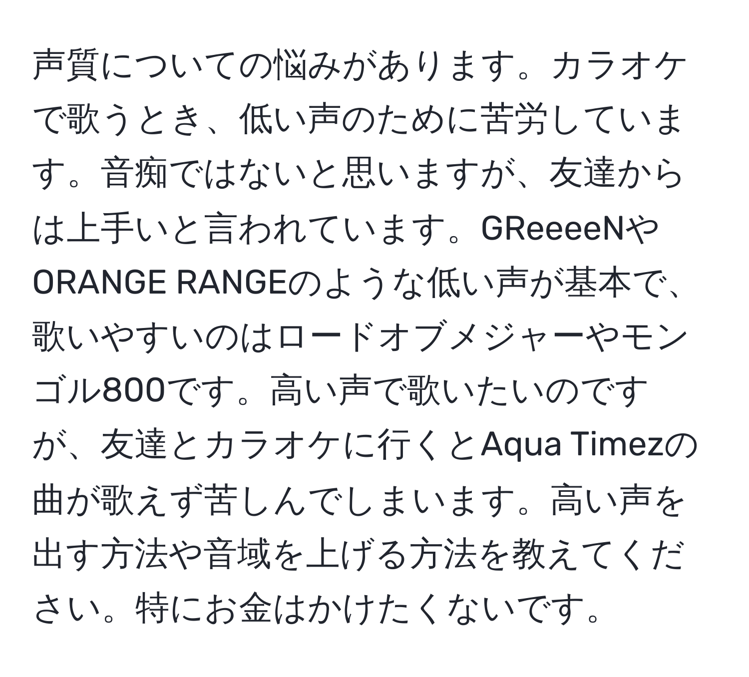 声質についての悩みがあります。カラオケで歌うとき、低い声のために苦労しています。音痴ではないと思いますが、友達からは上手いと言われています。GReeeeNやORANGE RANGEのような低い声が基本で、歌いやすいのはロードオブメジャーやモンゴル800です。高い声で歌いたいのですが、友達とカラオケに行くとAqua Timezの曲が歌えず苦しんでしまいます。高い声を出す方法や音域を上げる方法を教えてください。特にお金はかけたくないです。