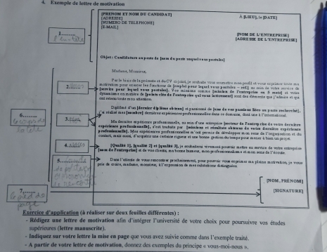 Exemple de lettre de motivation
[FRENOM ET NOM D≌ CAHBSDAT)  B EEU ], 1π [DATE]
[E MAIL] [numero de Telephöne] [ AD RESS E ]
adhesE de Lentrepris Tom de L'entreprise)
Objet: Candidaturn au ponte de [nam do pante au quelv ans portuku]
Madana, Mormitor,
Par le bisée de la prémee et de CV ci-joiet, je srutaîte vuus soumentre mon peofil et vour exprisre 166e m e
anotivation pour eœescer les fonctione de frseplei pesur leqsel veux pertiles - est t su con de vêtre sérvice de
(servlcn paar leque voes pastula). Vor minions commo (milan de l'entruprion en 5 mato) et votoe
2..…  crasion e en muaice de (palet clén de lentrep rise qali veas intéenment) sont des élémente que l'alsre et que
ant reters touke m on sitenaon
Dipblmé d'un (dernier dip lime abine) et parannné de (une de ves pauians liées en parta recherché),
e réaliat mes feambre) demières expéresnes profensionnalles dane ct domune, dont une à l'iniomasional
3.-
Ma dernièse erpéience profsssionnelle, su six d'una entreprise jecteur de Fastres cise de vatre decsière
expérience profosionnalle], s'est traduts par [missisns et résaltats abœuns de vatrn daruiton expérience
p erfembeemele). Mas sapériences profensionnelse m'ont permée de dévslapper mon sene de l'ongmisation et du
contart, m ais ausel, d'erquéric ume ceriaine rigunr et une bonne gatien du iempr pour meser à bum unproje
4. [Qualité 1], [qualiné 2] et |qualité 3], je scsitadersi eyement pourtin meice un srvice de voire cntrpion
(m de lestreprie) et de vas clière, ea sonne humeur, m on sréféssonnahmm e et m on srns de l'écoue
5. Dans l'stirole de vour rescantrer prochainement, pour pouvoir veus reprimer nux plaine motivation, je vous
pris de croce, madume, monsieur, à l'exprension de messablatione dimnguéee
[NOM , PRENOM]
[SIGNATURE]
Exercice d'application (à réaliser sur deux feuilles différentes) :
- Rédígez une lettre de motivation afin d'intégrer l'université de votre choix pour poursuivre vos études
supérieures (lettre manuscrite)
« Indiquez sur votre lettre la mise en page que vous avez suivie comme dans l'exemple traité.
- A partir de votre lettre de motivation, donnez des exemples du principe « vous-moi-nous »,