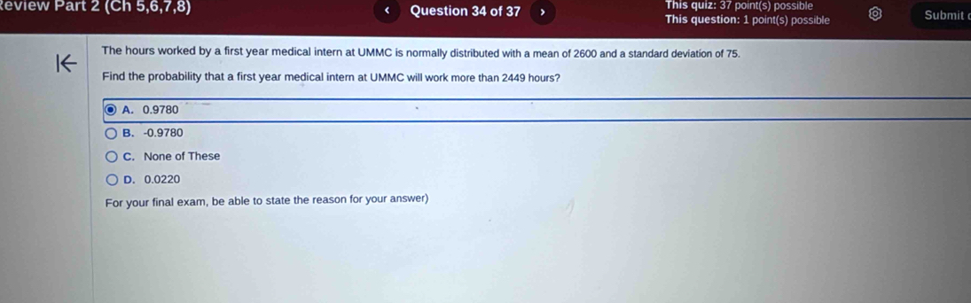 This quiz: 37 point(s) possible
Review Part 2 (Ch 5,6,7,8) Question 34 of 37 This question: 1 point(s) possible Submit
The hours worked by a first year medical intern at UMMC is normally distributed with a mean of 2600 and a standard deviation of 75.
Find the probability that a first year medical intern at UMMC will work more than 2449 hours?
_
_
A. 0.9780
B. -0.9780
C. None of These
D. 0.0220
For your final exam, be able to state the reason for your answer)