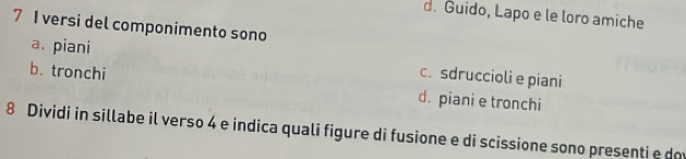 d. Guido, Lapo e le loro amiche
7 I versi del componimento sono
a. piani c. sdruccioli e piani
b. tronchi d. piani e tronchi
8 Dividi in sillabe il verso 4 e indica quali figure di fusione e di scissione sono presenti e d