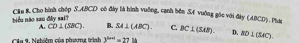 Cho hình chóp S. ABCD có đáy là hình vuông, cạnh bên SA vuông góc với đáy (ABCD). Phát
biểu nào sau đây sai?
A. CD⊥ (SBC). B. SA⊥ (ABC). C. BC⊥ (SAB). D. BD⊥ (SAC). 
Câu 9, Nghiệm của phương trình 3^(2x+1)=271a