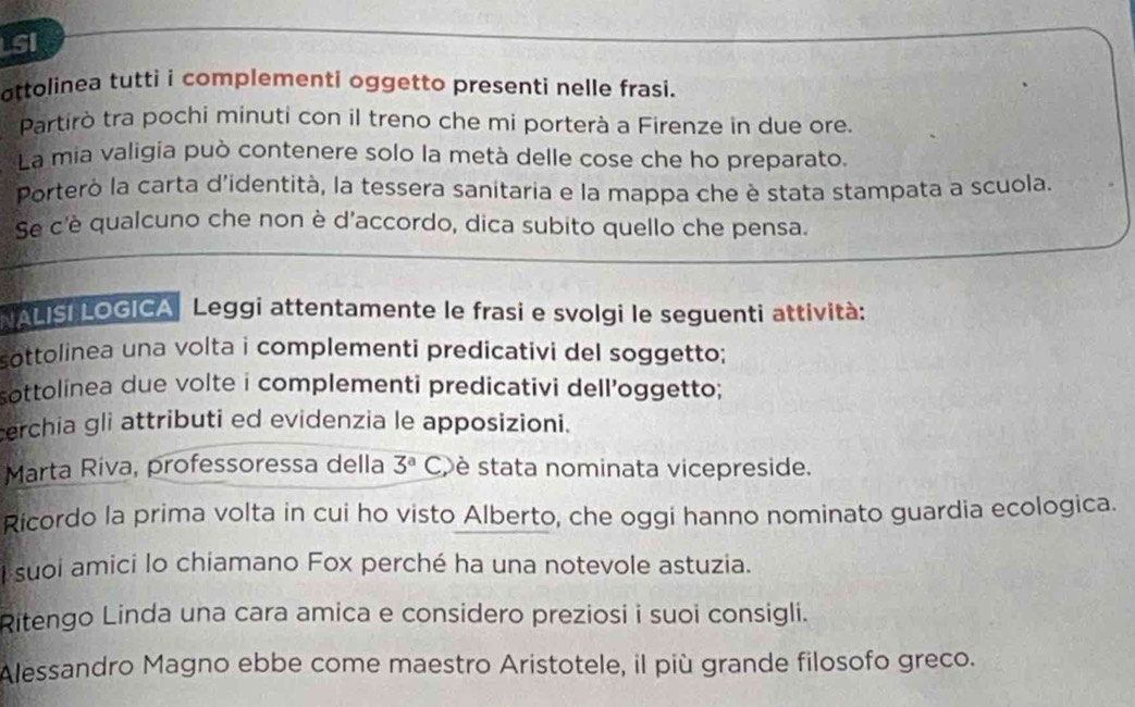 LSI 
ottolinea tutti i complementi oggetto presenti nelle frasi. 
Partirò tra pochi minuti con il treno che mi porterà a Firenze in due ore. 
La mia valigía può contenere solo la metà delle cose che ho preparato. 
Porterò la carta d'identità, la tessera sanitaria e la mappa che è stata stampata a scuola. 
Se c'è qualcuno che non è d'accordo, dica subito quello che pensa. 
NALISI LOGICA Leggi attentamente le frasi e svolgi le seguenti attività: 
sottolinea una volta i complementi predicativi del soggetto; 
sottolinea due volte i complementi predicativi dell’oggetto; 
erchia gli attributi ed evidenzia le apposizioni. 
Marta Riva, professoressa della 3^aC, è stata nominata vicepreside. 
Ricordo la prima volta in cui ho visto Alberto, che oggi hanno nominato guardia ecologica. 
suoi amici lo chiamano Fox perché ha una notevole astuzia. 
Ritengo Linda una cara amica e considero preziosi i suoi consigli. 
Alessandro Magno ebbe come maestro Aristotele, il più grande filosofo greco.