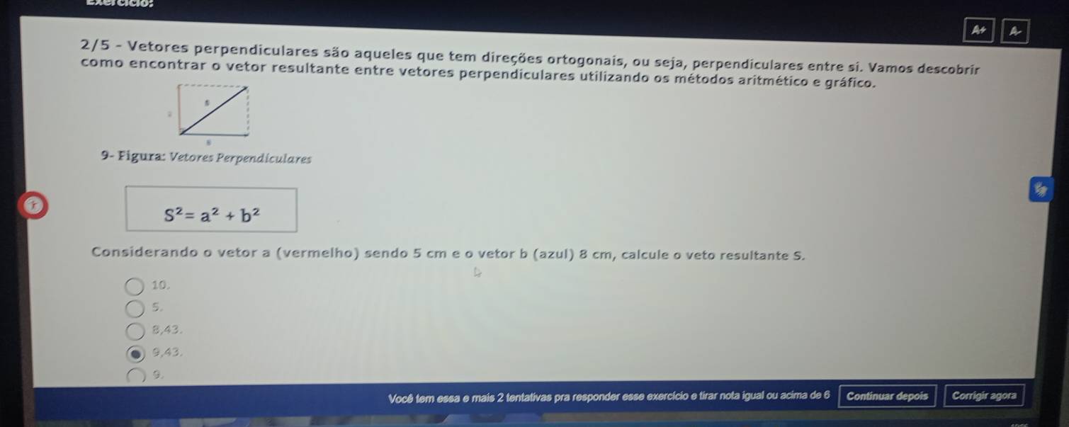 As A
2/5 - Vetores perpendiculares são aqueles que tem direções ortogonais, ou seja, perpendiculares entre si. Vamos descobrir
como encontrar o vetor resultante entre vetores perpendiculares utilizando os métodos aritmético e gráfico.
9- Figura: Vetores Perpendículares
r
S^2=a^2+b^2
Considerando o vetor a (vermelho) sendo 5 cm e o vetor b (azul) 8 cm, calcule o veto resultante S.
10.
5.
8,43.
9,43.
9.
Você tem essa e mais 2 tentativas pra responder esse exercício e tirar nota igual ou acima de 6 Continuar depois Corrigir agora