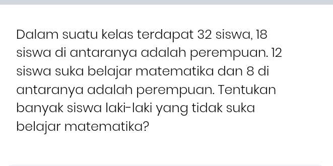 Dalam suatu kelas terdapat 32 siswa, 18
siswa di antaranya adalah perempuan. 12
siswa suka belajar matematika dan 8 di 
antaranya adalah perempuan. Tentukan 
banyak siswa laki-laki yang tidak suka 
belajar matematika?