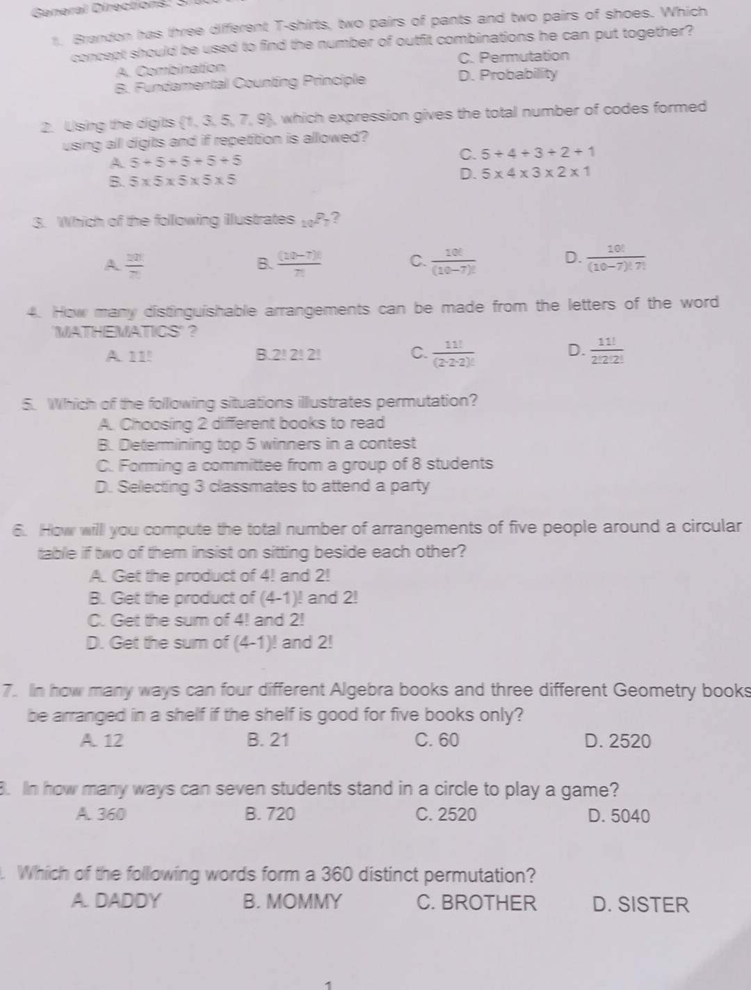 General Directions: S 
concept should be used to find the number of outfit combinations he can put together? 
A. Combination 
D. Probability 
2. Using the digits  1,3,5,7,9
using all digits and if repetition is allowed?
5+5+5+5+5
5+4+3+2+1
5* 5* 5* 5* 5
5* 4* 3* 2* 1
3. Which of the following illustrates _10P_7
A  20/71 
 ((10-7)!)/7! 
 10!/(10-7)! 
 10!/(10-7)!7! 
A 11!
 11!/(2· 2· 2)! 
D.  11!/2!2!2! 
A. Choosing 2 different books to read 
B. Determining top 5 winners in a contest 
6. How willl you compute the total number of arrangements of five people around a circular 
table if two of them insist on sitting beside each other?
(4-1)! and 2!
7. In how many ways can four different Algebra books and three different Geometry books 
B. 21
8. In how many ways can seven students stand in a circle to play a game? 
B. 720 D. 5040. Which of the following words form a 360 distinct permutation? 
C. BROTHER D. SISTER