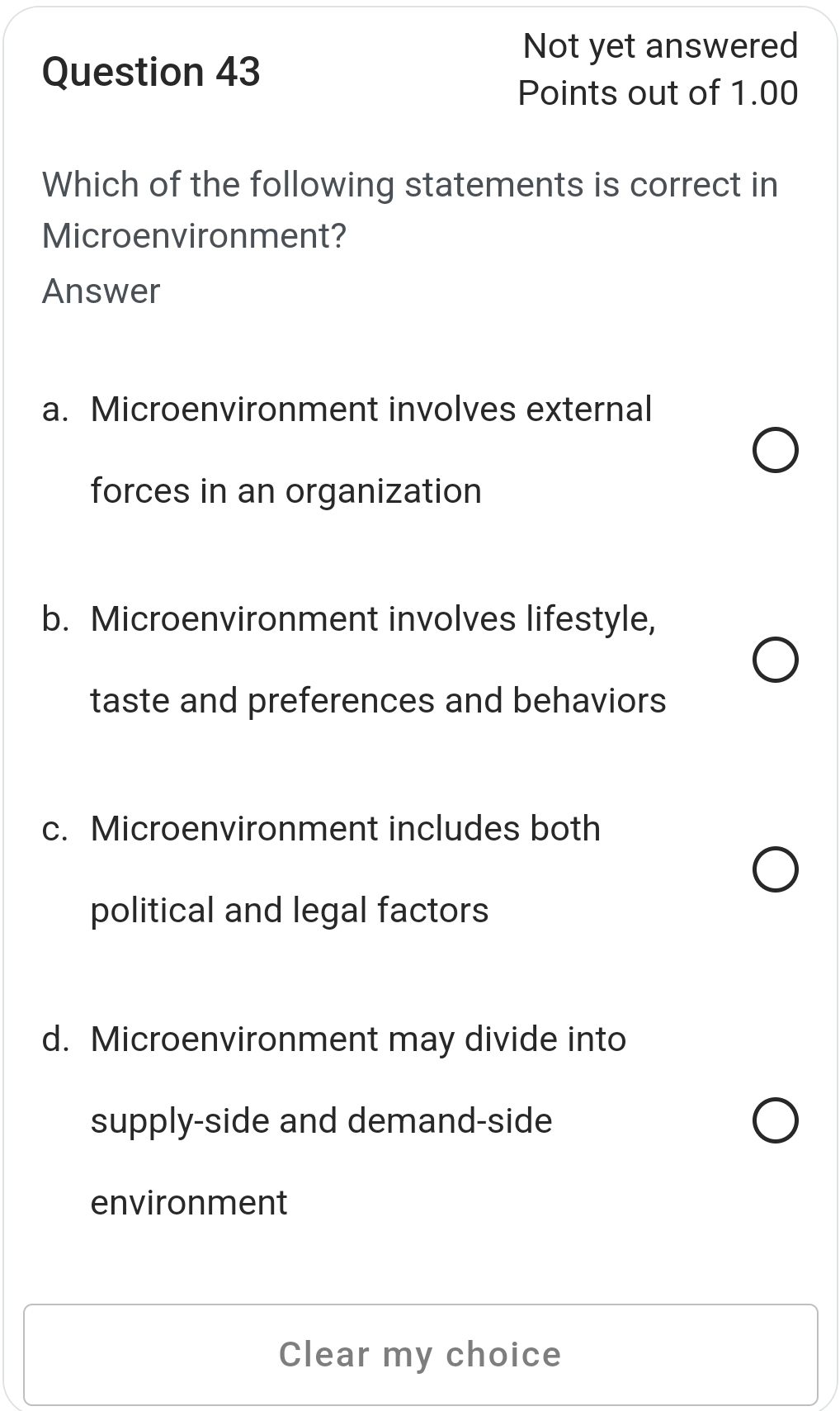 Not yet answered
Question 43
Points out of 1.00
Which of the following statements is correct in
Microenvironment?
Answer
a. Microenvironment involves external
forces in an organization
b. Microenvironment involves lifestyle,
taste and preferences and behaviors
c. Microenvironment includes both
political and legal factors
d. Microenvironment may divide into
supply-side and demand-side
environment
Clear my choice