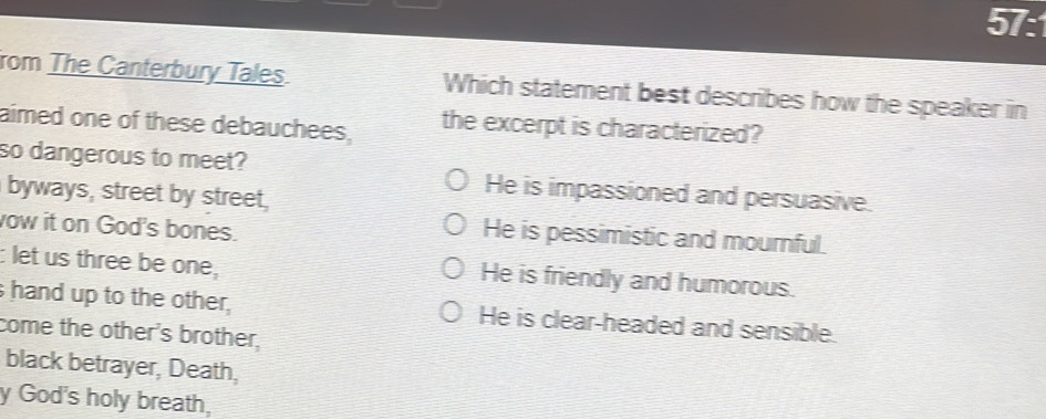 57:
rom The Canterbury Tales. Which statement best describes how the speaker in
aimed one of these debauchees, the excerpt is characterized?
so dangerous to meet? He is impassioned and persuasive.
byways, street by street,
ow it on God's bones.
He is pessimistic and mournful.
: let us three be one, He is friendly and humorous.
hand up to the other, He is clear-headed and sensible.
come the other's brother,
black betrayer, Death,
y God's holy breath,