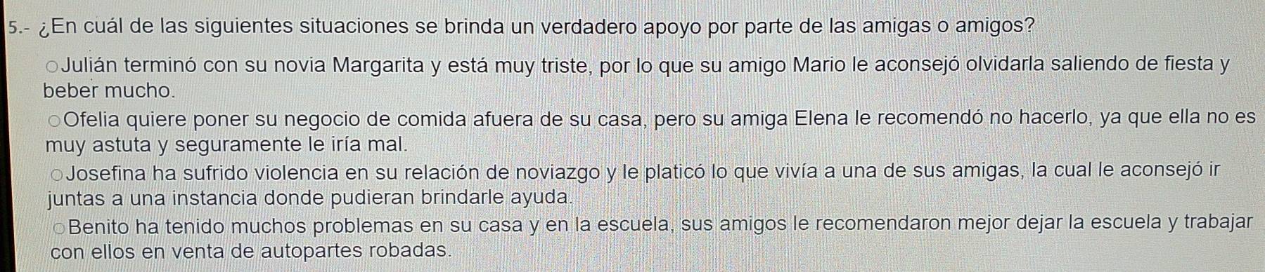 5.- ¿En cuál de las siguientes situaciones se brinda un verdadero apoyo por parte de las amigas o amigos?
Julián terminó con su novia Margarita y está muy triste, por lo que su amigo Mario le aconsejó olvidarla saliendo de fiesta y
beber mucho.
⊙Ofelia quiere poner su negocio de comida afuera de su casa, pero su amiga Elena le recomendó no hacerlo, ya que ella no es
muy astuta y seguramente le iría mal.
Josefina ha sufrido violencia en su relación de noviazgo y le platicó lo que vivía a una de sus amigas, la cual le aconsejó in
juntas a una instancia donde pudieran brindarle ayuda.
○Benito ha tenido muchos problemas en su casa y en la escuela, sus amigos le recomendaron mejor dejar la escuela y trabajar
con ellos en venta de autopartes robadas.