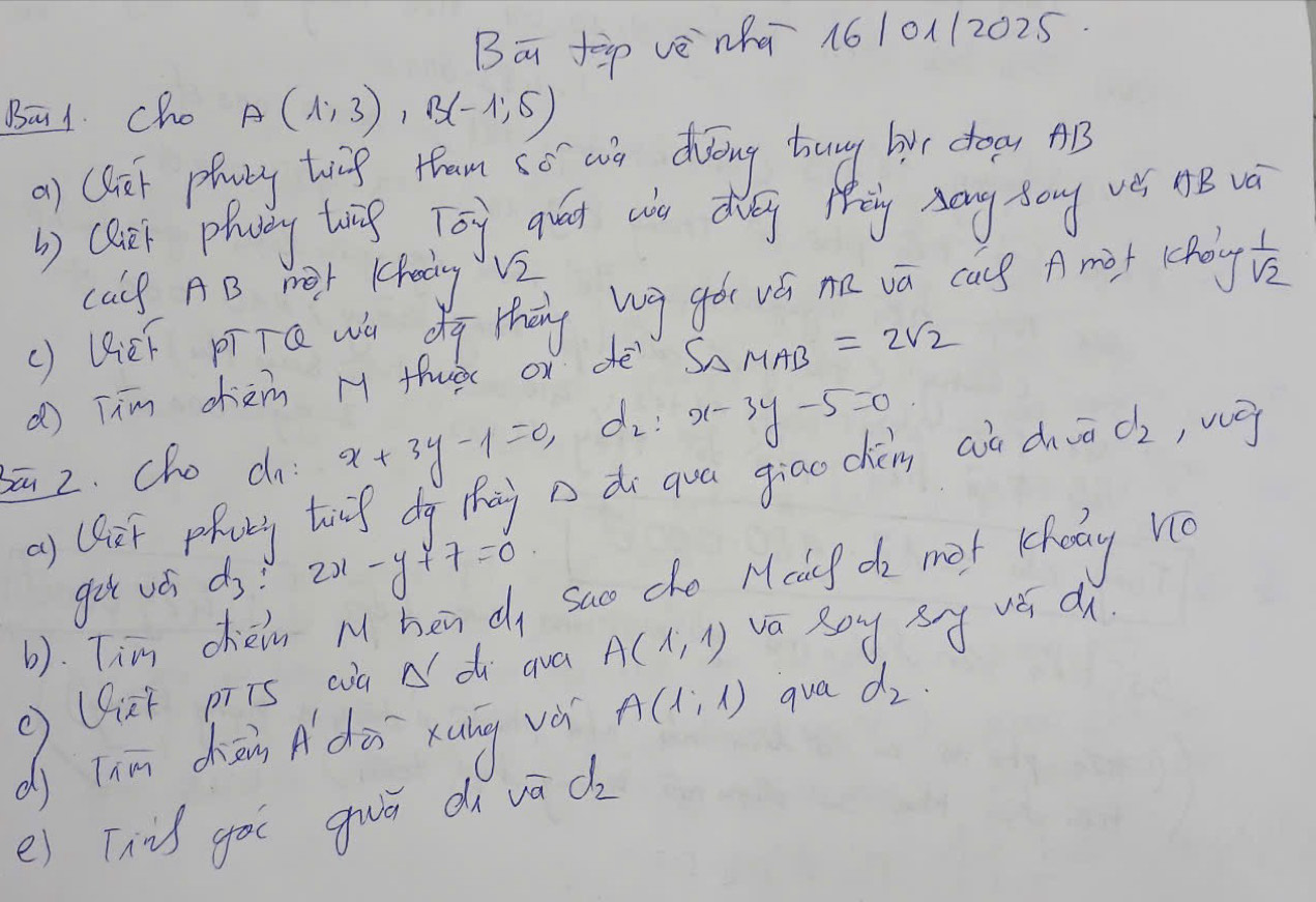 Bā fp vè `nhā 161011202.5 
Ba1. cho A(1,3), B(-1,5)
a) (lif phuty twig tham co w dvéing buny hir crogy AB 
b) clet phay twig Toy quat wo dg Mig zang song ves AB và 
calf AB mor |chedy V2 
() UEF pīTQ wa dg thāng bg gó wá na vā cas A met (choy  1/sqrt(2) 
( Tim cièm M thuà ox dè S_△ MAB=2sqrt(2)
bā 2. cho c x+3y-1=0, d x-3y-5=0
a) Qhet pfurg toig dg thài n di qua giao chèn aà dò d_2 , vg 
get uó d_3 2x-y+7=0
(). Tim chein M hen dy sao che Mcif do met kefoay no 
Uirf pris wà d di qua A(1,1) va Boy By vé d 
dj Tiā chāng Adài xung vá A(1,1) qua d_2. 
e) This gòu guā d vā d_2