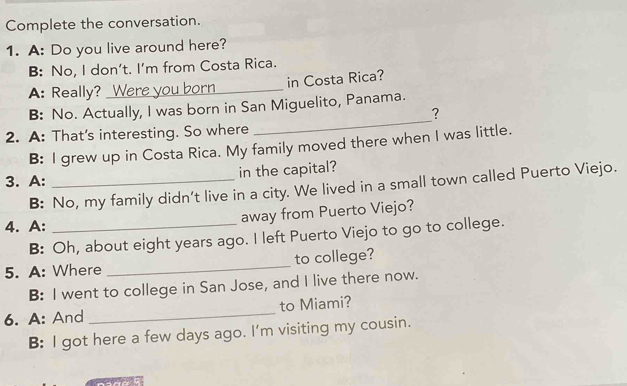 Complete the conversation.
1. A: Do you live around here?
B: No, I don't. I'm from Costa Rica.
A: Really? Were you born_ in Costa Rica?
_
B: No. Actually, I was born in San Miguelito, Panama.
?
2. A: That's interesting. So where
B: I grew up in Costa Rica. My family moved there when I was little.
3. A: _in the capital?
B: No, my family didn't live in a city. We lived in a small town called Puerto Viejo.
4. A: _away from Puerto Viejo?
B: Oh, about eight years ago. I left Puerto Viejo to go to college.
5. A: Where _to college?
B: I went to college in San Jose, and I live there now.
6. A: And _to Miami?
B: I got here a few days ago. I'm visiting my cousin.