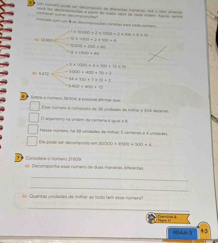 5º Um número pode ser decomposto de diferentes maneiras. Até o item anterior, 
você fez decomposições a partir do maior valor de cada ordem. Agora, varos 
conhecer outras decomposições? 
Assinale com um X as decomposições corretas para cada número.
1* 10000+2* 1000+2* 100+6* 10
a) 12260 12* 1000+2* 100+6
12000+200+60
12* 1000+60
5* 1000+4* 100+72* 10
b) 5 472 5000+400+70+2
54* 100+7* 10+2
5400+400+72
6 º Sobre o número 38504, é possível afirmar que: 
Esse número é composto de 38 unidades de milhar e 504 dezenas. 
O algarismo na ordem da centena é igual a 8. 
Nesse número, há 38 unidades de milhar, 5 centenas e 4 unidades. 
Ele pode ser decomposto em 30000+8500+500+4. 
7 9 Considere o número 21609. 
a) Decomponha esse número de duas maneiras diferentes. 
_ 
_ 
b) Quantas unidades de milhar ao todo tem esse número? 
_ 
Exercício 2 
Página 47 
Módulo 3 43