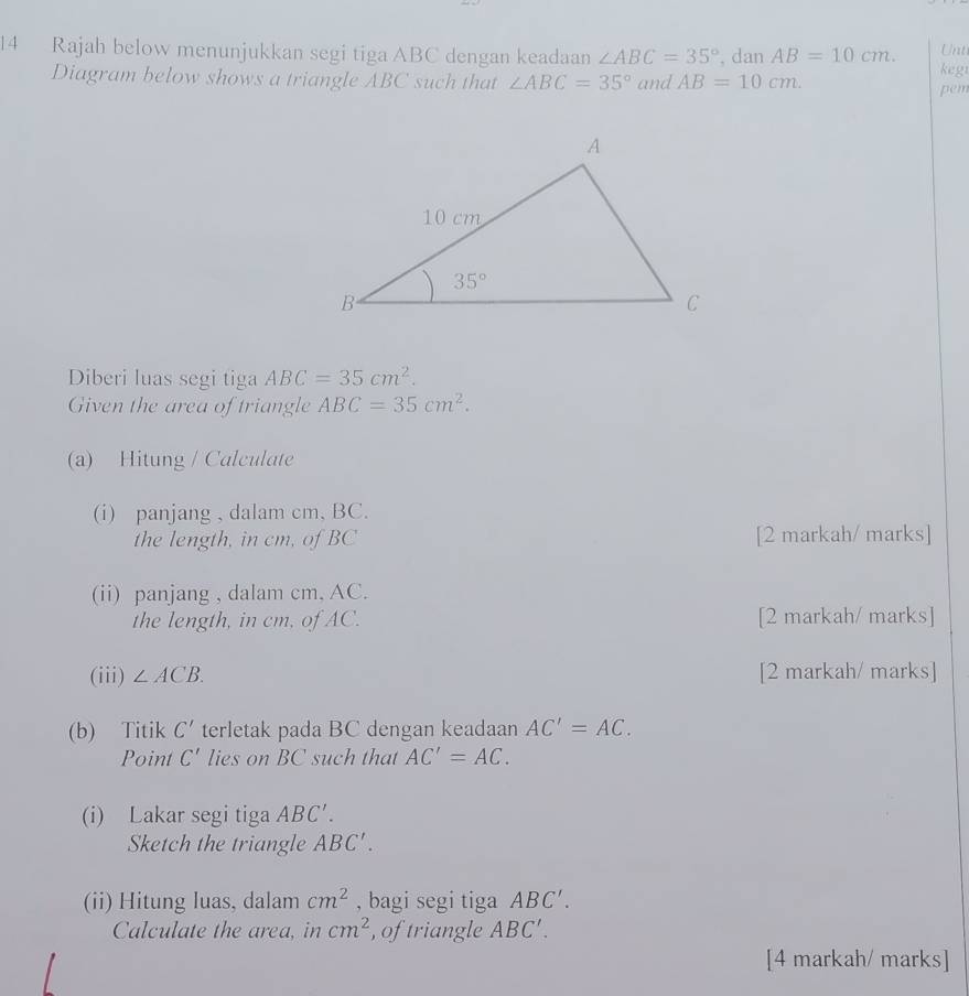 Rajah below menunjukkan segi tiga ABC dengan keadaan ∠ ABC=35° , dan AB=10cm. Unt
Diagram below shows a triangle ABC such that ∠ ABC=35° and AB=10cm. pem kegt
Diberi luas segi tiga ABC=35cm^2.
Given the area of triangle ABC=35cm^2.
(a) Hitung / Calculate
(i) panjang , dalam cm, BC.
the length, in cm, of BC [2 markah/ marks]
(ii) panjang , dalam cm, AC.
the length, in cm, of AC. [2 markah/ marks]
(iii) ∠ ACB. [2 markah/ marks]
(b) Titik C' terletak pada BC dengan keadaan AC'=AC.
Point C' lies on BC such that AC'=AC.
(i) Lakar segi tiga ABC'.
Sketch the triangle ABC'.
(ii) Hitung luas, dalam cm^2 , bagi segi tiga ABC'.
Calculate the area, in cm^2 , of triangle ABC'.
[4 markah/ marks]