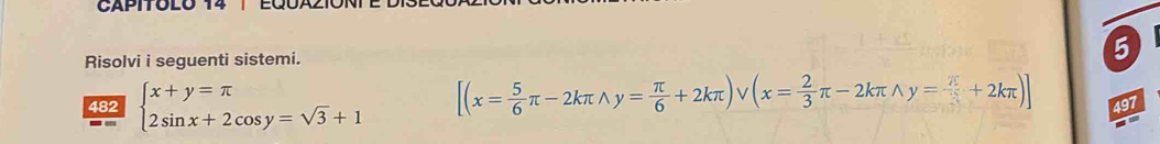 CAPITOLO 14 1
Risolvi i seguenti sistemi.
5
482 beginarrayl x+y=π  2sin x+2cos y=sqrt(3)+1endarray. [(x= 5/6 π -2kπ wedge y= π /6 +2kπ )vee (x= 2/3 π -2kπ wedge y= π /3 +2kπ )] 497