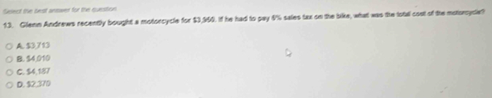 Select the best answer for the question
13. Glenn Andrews recently bought a motorcycle for $3,160. If he had to pay 4% sales tax on the bike, what was the total cost of the motoncycle?
A. $3,713
B. $4 010
C. $4,187
D. $2,370