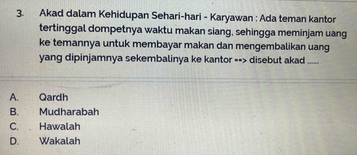 Akad dalam Kehidupan Sehari-hari - Karyawan : Ada teman kantor
tertinggal dompetnya waktu makan siang, sehingga meminjam uang
ke temannya untuk membayar makan dan mengembalikan uang
yang dipinjamnya sekembalinya ke kantor --> disebut akad ......
A. Qardh
B. Mudharabah
C. Hawalah
D. Wakalah