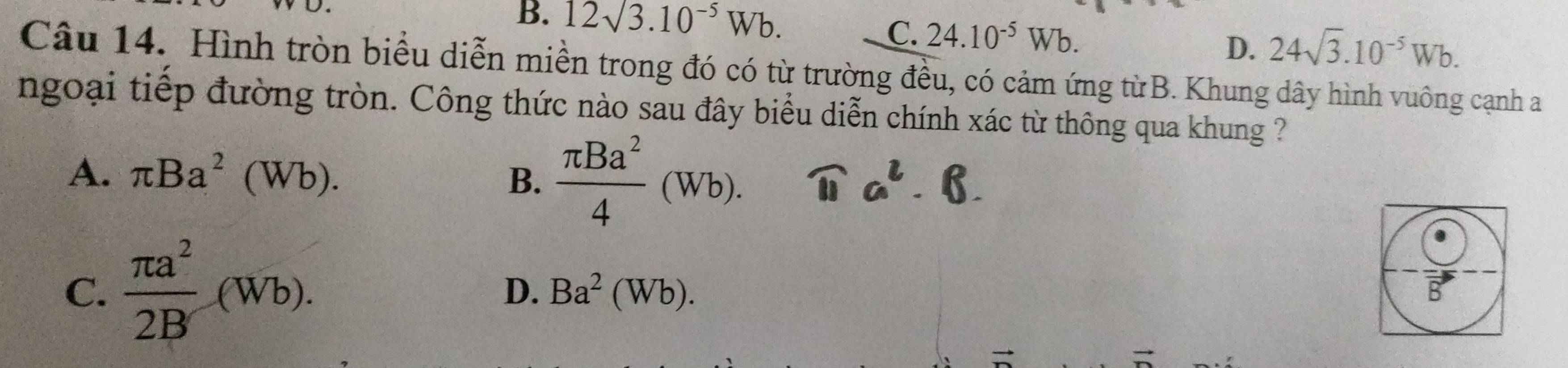 B. 12surd 3.10^(-5)Wb.
C. 24.10^(-5)Wb.
D. 24sqrt(3).10^(-5)Wb. 
Câu 14. Hình tròn biểu diễn miền trong đó có từ trường đều, có cảm ứng từB. Khung dây hình vuông cạnh a
ngoại tiếp đường tròn. Công thức nào sau đây biểu diễn chính xác từ thông qua khung ?
A. π Ba^2(Wb).  π Ba^2/4 (Wb). 
B.
C.  π a^2/2B (Wb).
D. Ba^2(Wb).