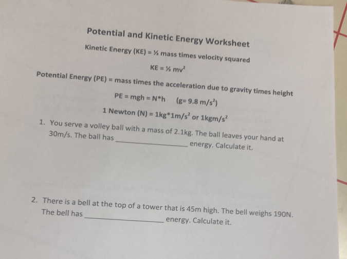 Potential and Kinetic Energy Worksheet 
Kinetic Energy (KE)=1/2 mass times velocity squared
KE=1/2mv^2
Potential Energy (PE)= mass times the acceleration due to gravity times height
PE=mgh=N^*h (g=9.8m/s^2)
1 Newton (N)=1kg^*1m/s^2 or 1kgm/s^2
1. You serve a volley ball with a mass of 2.1kg. The ball leaves your hand at
30m/s. The ball has_ energy. Calculate it. 
2. There is a bell at the top of a tower that is 45m high. The bell weighs 190N. 
The bell has _energy. Calculate it.