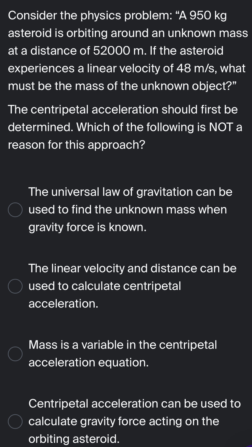 Consider the physics problem: “A 950 kg
asteroid is orbiting around an unknown mass
at a distance of 52000 m. If the asteroid
experiences a linear velocity of 48 m/s, what
must be the mass of the unknown object?”
The centripetal acceleration should first be
determined. Which of the following is NOT a
reason for this approach?
The universal law of gravitation can be
used to find the unknown mass when
gravity force is known.
The linear velocity and distance can be
used to calculate centripetal
acceleration.
Mass is a variable in the centripetal
acceleration equation.
Centripetal acceleration can be used to
calculate gravity force acting on the
orbiting asteroid.