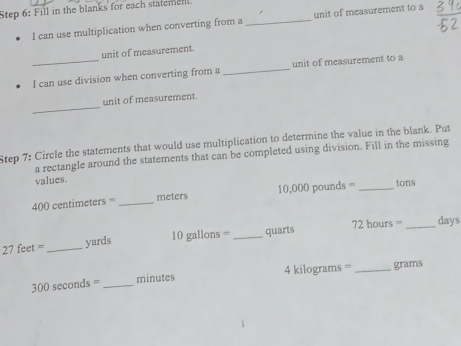 Fill in the blanks for each statemet 
I can use multiplication when converting from a _unit of measurement to a 
unit of measurement. 
_I can use division when converting from a _unit of measurement to a 
_ 
unit of measurement. 
Step 7: Circle the statements that would use multiplication to determine the value in the blank. Put 
a rectangle around the statements that can be completed using division. Fill in the missing 
values.
400 centimeters = _ meters 10,000 pounds = _ tons
27 feet =_  yards 10 gallons = _ quarts 72 hours = _ days
300 seconds = _ minutes 4 kilograms =='_  grams