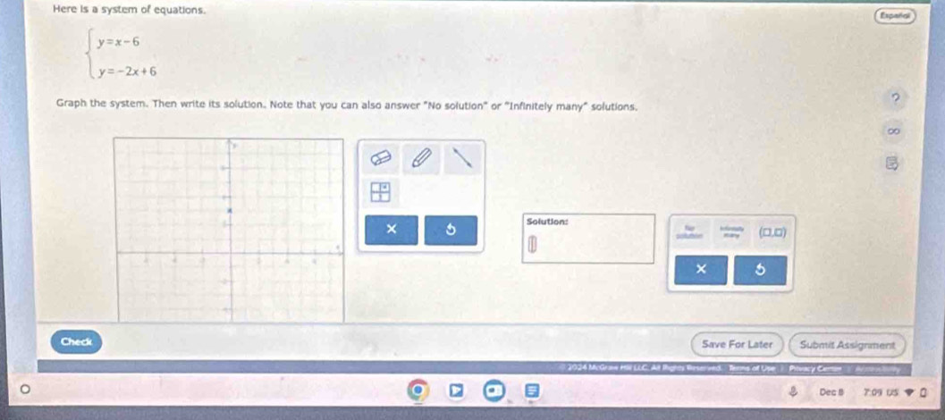 Here is a system of equations. Español
beginarrayl y=x-6 y=-2x+6endarray.
Graph the system. Then write its solution. Note that you can also answer "No solution" or "Infinitely many" solutions. 
× 5 Solution: 
(□,□) 
× 5 
Check Save For Later Submit Assignment 
ed Terns of Upe Pivacy Certan A re nttty 
Dea B 7:09 US