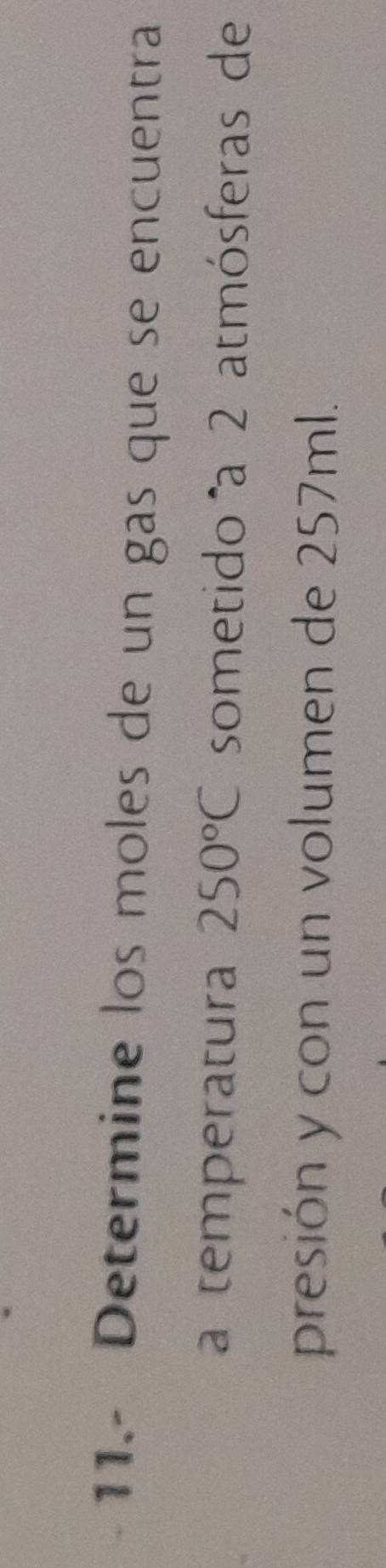 11.- Determine los moles de un gas que se encuentra 
a temperatura 250°C sometido a 2 atmósferas de 
presión y con un volumen de 257ml.