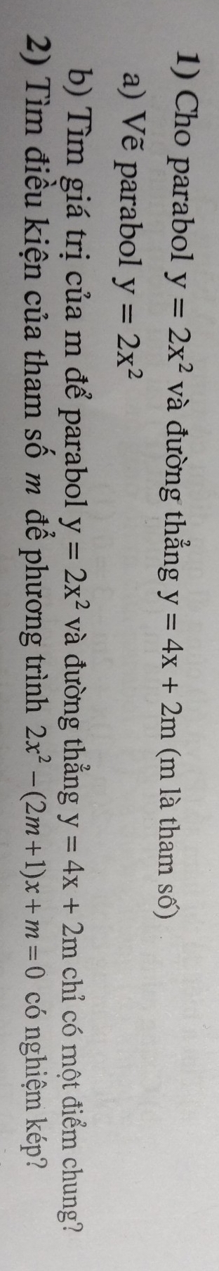 Cho parabol y=2x^2 và đường thẳng y=4x+2m (m là tham số) 
a) Vẽ parabol y=2x^2
b) Tìm giá trị của m để parabol y=2x^2 và đường thẳng y=4x+2m chỉ có một điểm chung? 
2) Tìm điều kiện của tham số m để phương trình 2x^2-(2m+1)x+m=0 có nghiệm kép?