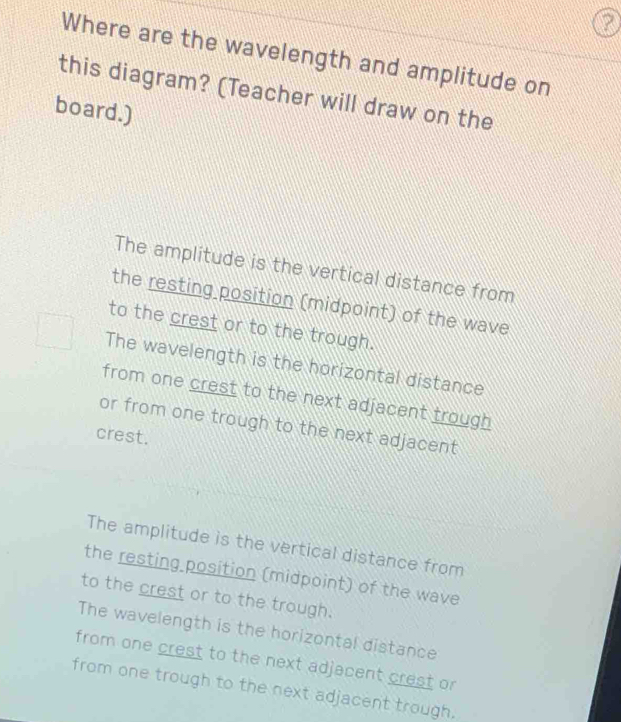 Where are the wavelength and amplitude on
this diagram? (Teacher will draw on the
board.)
The amplitude is the vertical distance from
the resting position (midpoint) of the wave
to the crest or to the trough.
The wavelength is the horizontal distance
from one crest to the next adjacent trough
or from one trough to the next adjacent
crest.
The amplitude is the vertical distance from
the resting position (midpoint) of the wave
to the crest or to the trough.
The wavelength is the horizontal distance
from one crest to the next adjacent crest or
from one trough to the next adjacent trough.