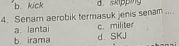 b. kick d. skipping
4. Senam aerobik termasuk jenis senam ....
a. lantai c. militer
b. irama d. SKJ