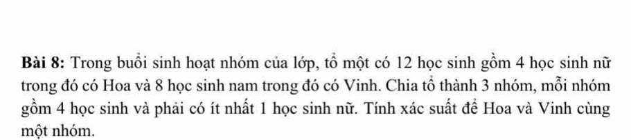 Trong buổi sinh hoạt nhóm của lớp, tổ một có 12 học sinh gồm 4 học sinh nữ 
trong đó có Hoa và 8 học sinh nam trong đó có Vinh. Chia tổ thành 3 nhóm, mỗi nhóm 
gồm 4 học sinh và phải có ít nhất 1 học sinh nữ. Tính xác suất để Hoa và Vinh cùng 
một nhóm.