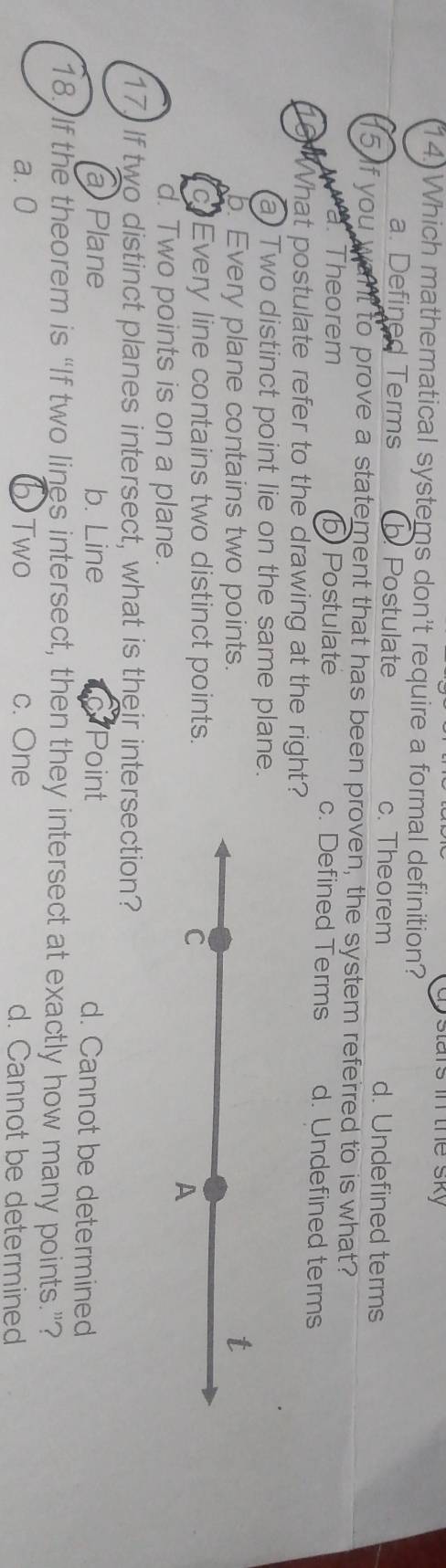 stars in the sky
14.) Which mathematical systems don't require a formal definition?
a. Defined Terms Postulate c. Theorem d. Undefined terms
5 if you want to prove a statement that has been proven, the system referred to is what?
wa. Theorem bPostulate c. Defined Terms d. Undefined terms
16 What postulate refer to the drawing at the right?
a) Two distinct point lie on the same plane.
b. Every plane contains two points.
t
c Every line contains two distinct points.
C
A
d. Two points is on a plane.
17. If two distinct planes intersect, what is their intersection?
aPlane b. Line Point d. Cannot be determined
18. If the theorem is “If two lines intersect, then they intersect at exactly how many points.”?
a. 0 b Two c. One d. Cannot be determined