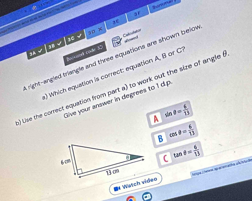 Summal 
3F
ar 150170) arto 4546 9a te 4bx1 750 19670/Tawn/
3E
3 
Calculator
3C D ×
allowed
3B
Bookwork code 3D
3A
right-angled triangle and three equations are shown belov
) Which equation is correct: equation A, B or C
) Use the correct equation from part a) to work out the size of angle (
Give your answer in degrees to 1 d.p
A sin θ = 6/13 
B cos θ = 6/13 
( tan θ = 6/13 
https://www.sparxmaths.uk/stud
Watch video