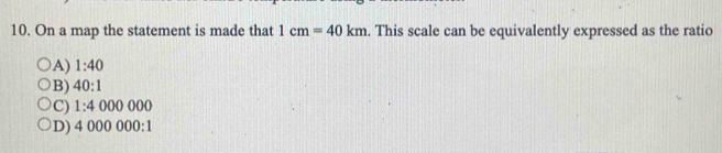 On a map the statement is made that 1cm=40km. This scale can be equivalently expressed as the ratio
A) 1:40
B) 40:1
C) 1:4000000
D) 4000000:1