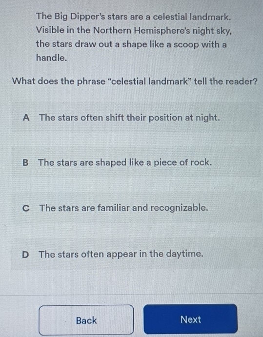 The Big Dipper's stars are a celestial landmark.
Visible in the Northern Hemisphere's night sky,
the stars draw out a shape like a scoop with a
handle.
What does the phrase “celestial landmark” tell the reader?
A The stars often shift their position at night.
B The stars are shaped like a piece of rock.
C The stars are familiar and recognizable.
D The stars often appear in the daytime.
Back Next