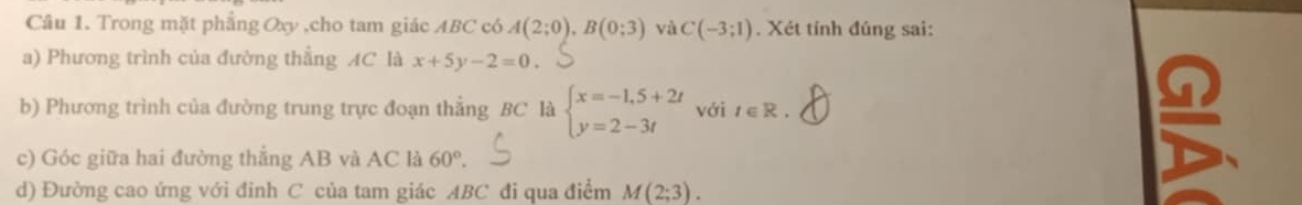 Trong mặt phẳng Oxy ,cho tam giác ABC có A(2;0), B(0;3) và C(-3;1). Xét tính đúng sai: 
a) Phương trình của đường thẳng AC là x+5y-2=0. 
b) Phương trình của đường trung trực đoạn thẳng BC là beginarrayl x=-1,5+2t y=2-3tendarray. với t∈ R. 
c) Góc giữa hai đường thẳng AB và AC là 60°. 
d) Đường cao ứng với đỉnh C của tam giác ABC đi qua điểm M(2;3).